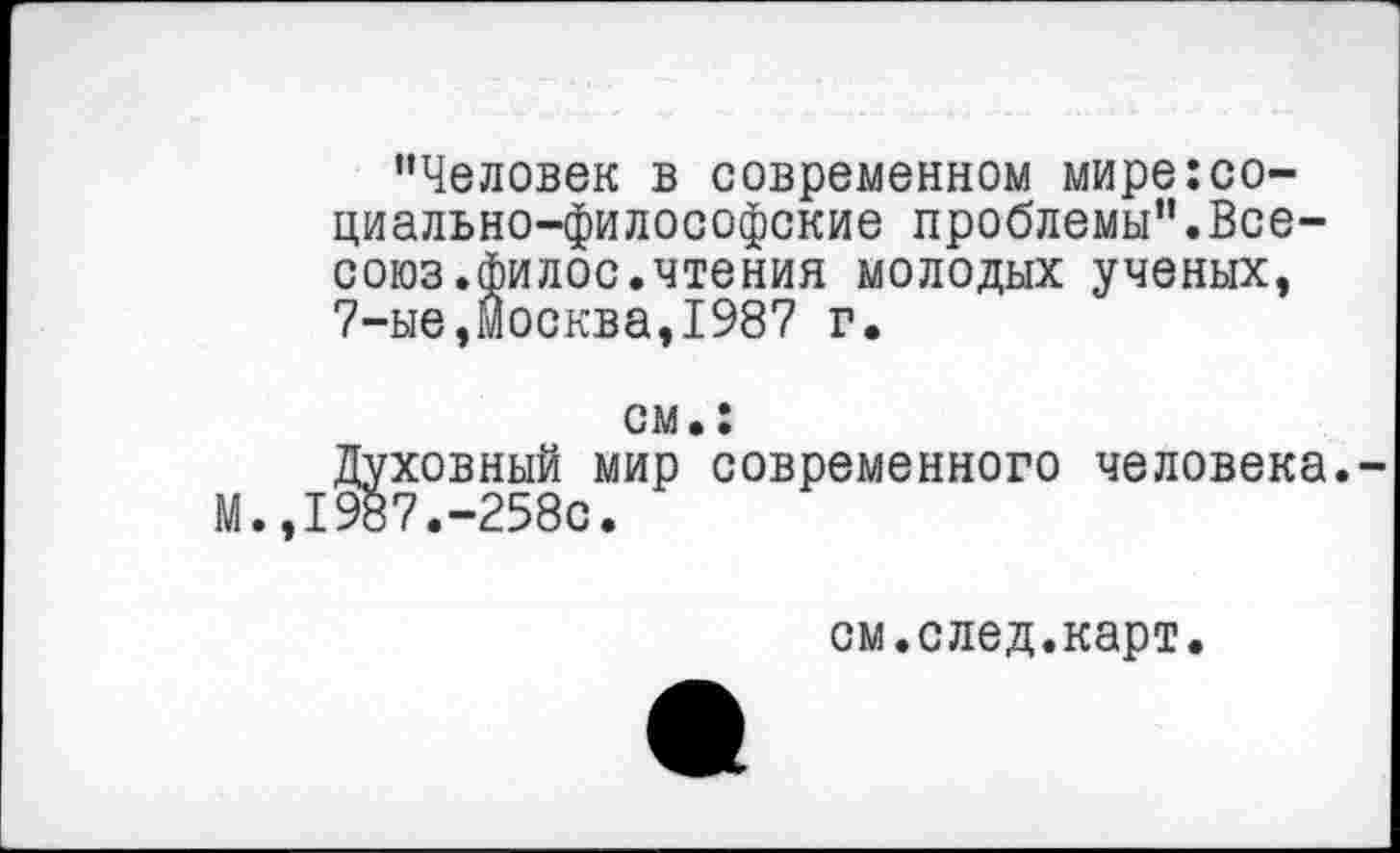 ﻿’’Человек в современном мире:социально-философские проблемы”.Все-союз.филос.чтения молодых ученых, 7-ые,Москва,1987 г.
см.:
Духовный мир современного человека. М.,1987.-258с.
см.след.карт.